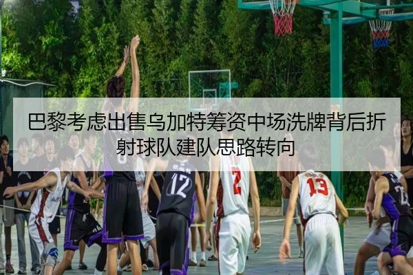 巴黎考虑出售乌加特筹资中场洗牌背后折射球队建队思路转向