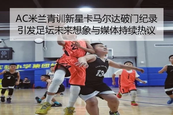 AC米兰青训新星卡马尔达破门纪录引发足坛未来想象与媒体持续热议