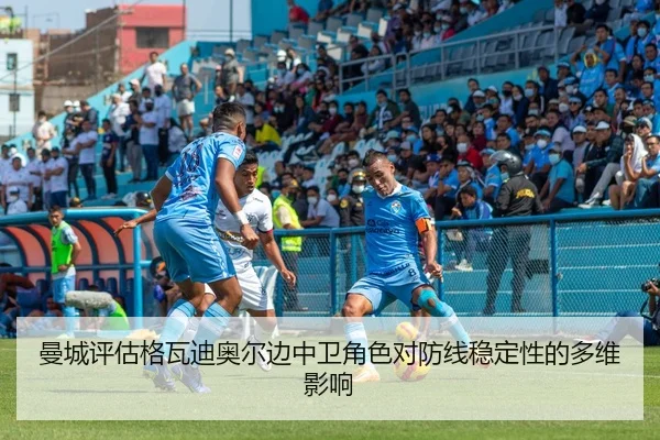 曼城评估格瓦迪奥尔边中卫角色对防线稳定性的多维影响