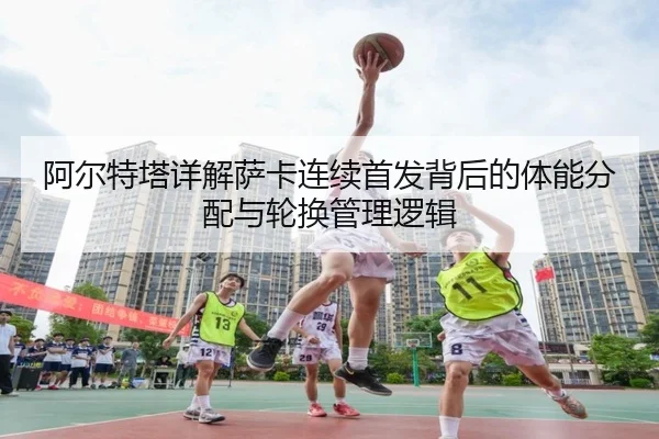 阿尔特塔详解萨卡连续首发背后的体能分配与轮换管理逻辑