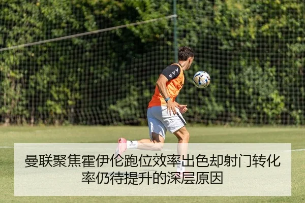 曼联聚焦霍伊伦跑位效率出色却射门转化率仍待提升的深层原因