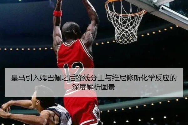 皇马引入姆巴佩之后锋线分工与维尼修斯化学反应的深度解析图景