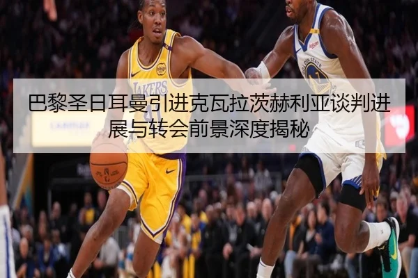 巴黎圣日耳曼引进克瓦拉茨赫利亚谈判进展与转会前景深度揭秘