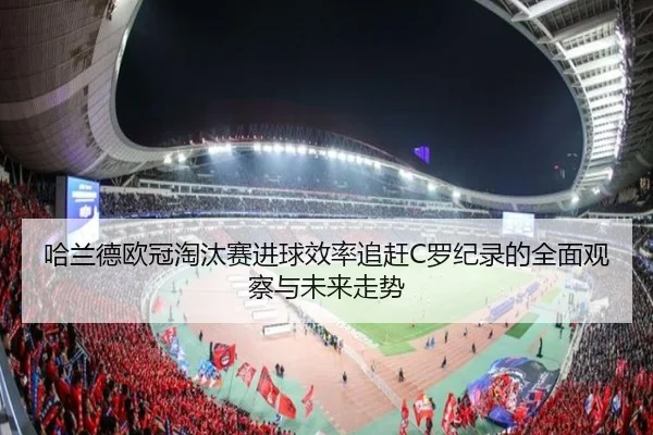 哈兰德欧冠淘汰赛进球效率追赶C罗纪录的全面观察与未来走势