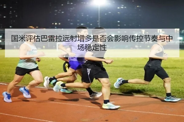 国米评估巴雷拉远射增多是否会影响传控节奏与中场稳定性