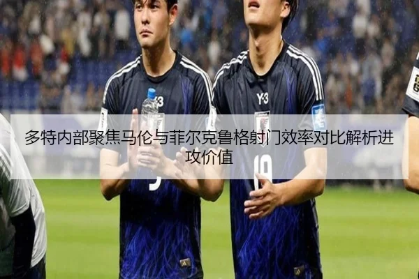 多特内部聚焦马伦与菲尔克鲁格射门效率对比解析进攻价值