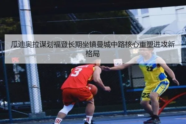 瓜迪奥拉谋划福登长期坐镇曼城中路核心重塑进攻新格局